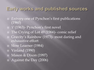 Early works and published sourcesEntropy one of Pynchon’s first publications (1960)V (1963)- Pynchon’s first novelThe Crying of Lot 49 (1966)- comic reliefGravity’s Rainbow (1973)- most daring and exhaustive effortSlow Learner (1984)Vinland (1990)Mason & Dixon (1997)Against the Day (2006)