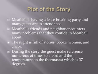 Plot of the StoryMeatball is having a lease breaking party and many guest are in attendance. Meatball’s friends and neighbor encounters many problems that they confide in Meatball about.The night is full of stories, booze, women, and chaos.During the story the guest make reference numerous of times to a bird and the temperature on the thermastatwhich is 37 degrees