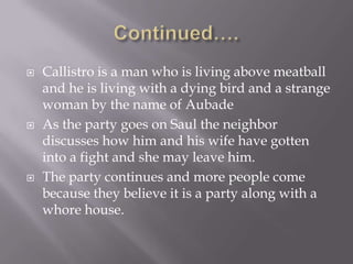 Continued….Callistro is a man who is living above meatball and he is living with a dying bird and a strange woman by the name of AubadeAs the party goes on Saul the neighbor discusses how him and his wife have gotten into a fight and she may leave him.The party continues and more people come because they believe it is a party along with a whore house. 