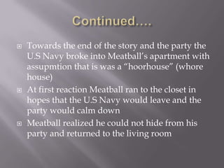 Continued….Towards the end of the story and the party the U.S Navy broke into Meatball’s apartment with assupmtion that is was a “hoorhouse” (whore house)At first reaction Meatball ran to the closet in hopes that the U.S Navy would leave and the party would calm downMeatball realized he could not hide from his party and returned to the living room 