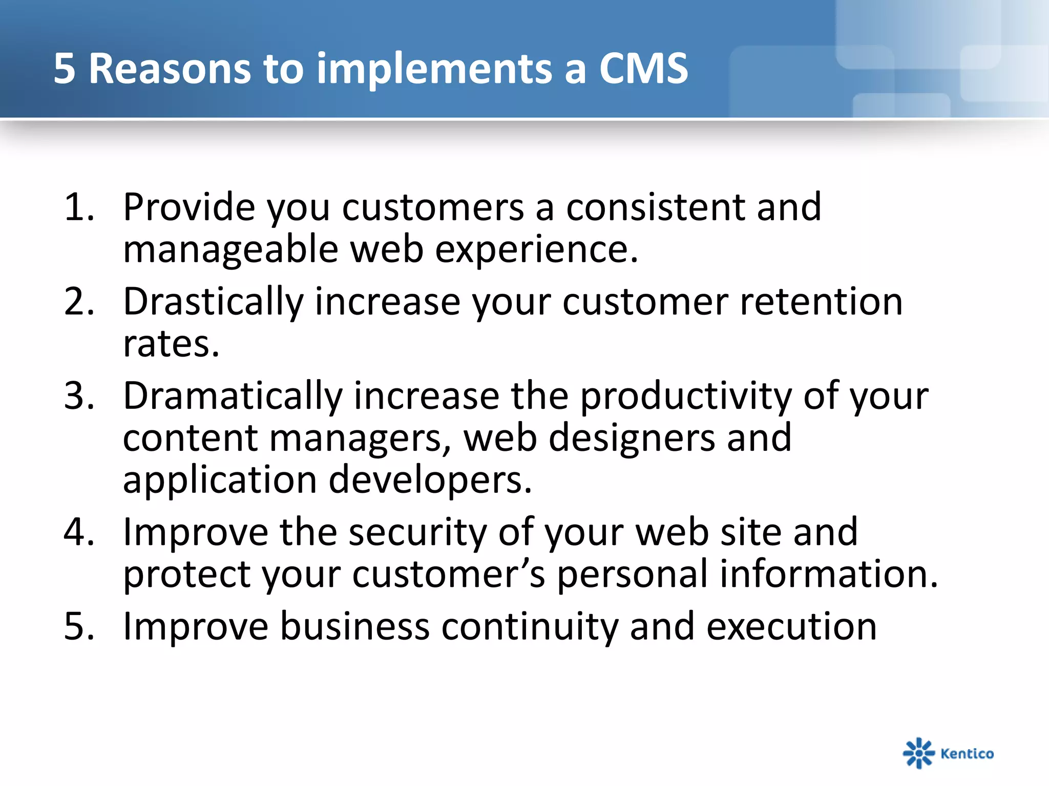 5 Reasons to implements a CMSProvide you customers a consistent and manageable web experience. Drastically increase your customer retention rates.Dramatically increase the productivity of your content managers, web designers and application developers. Improve the security of your web site and protect your customer’s personal information.Improve business continuity and execution