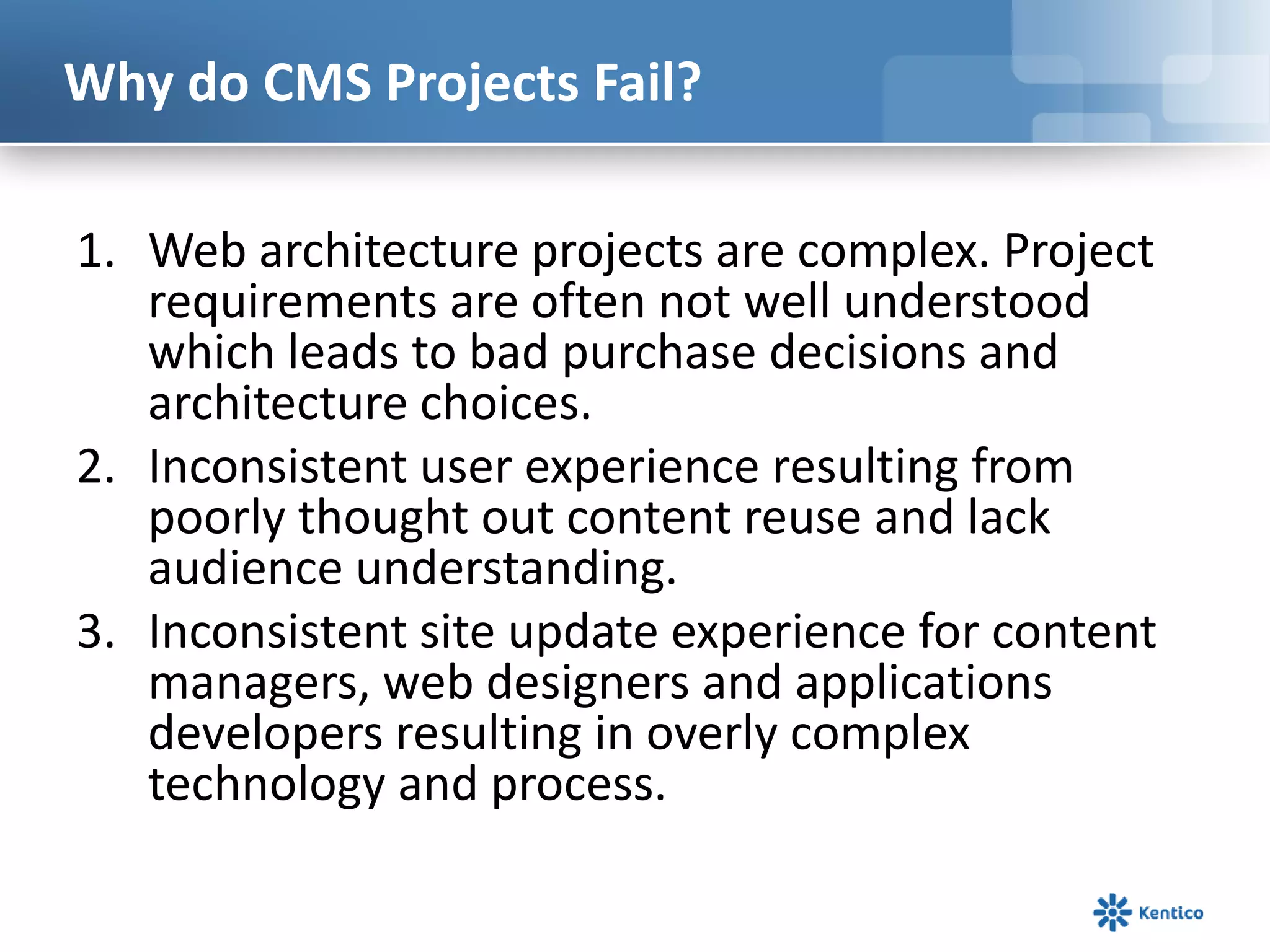 Why do CMS Projects Fail?Web architecture projects are complex. Project requirements are often not well understood which leads to bad purchase decisions and architecture choices. Inconsistent user experience resulting from poorly thought out content reuse and lack audience understanding. Inconsistent site update experience for content managers, web designers and applications developers resulting in overly complex technology and process. 