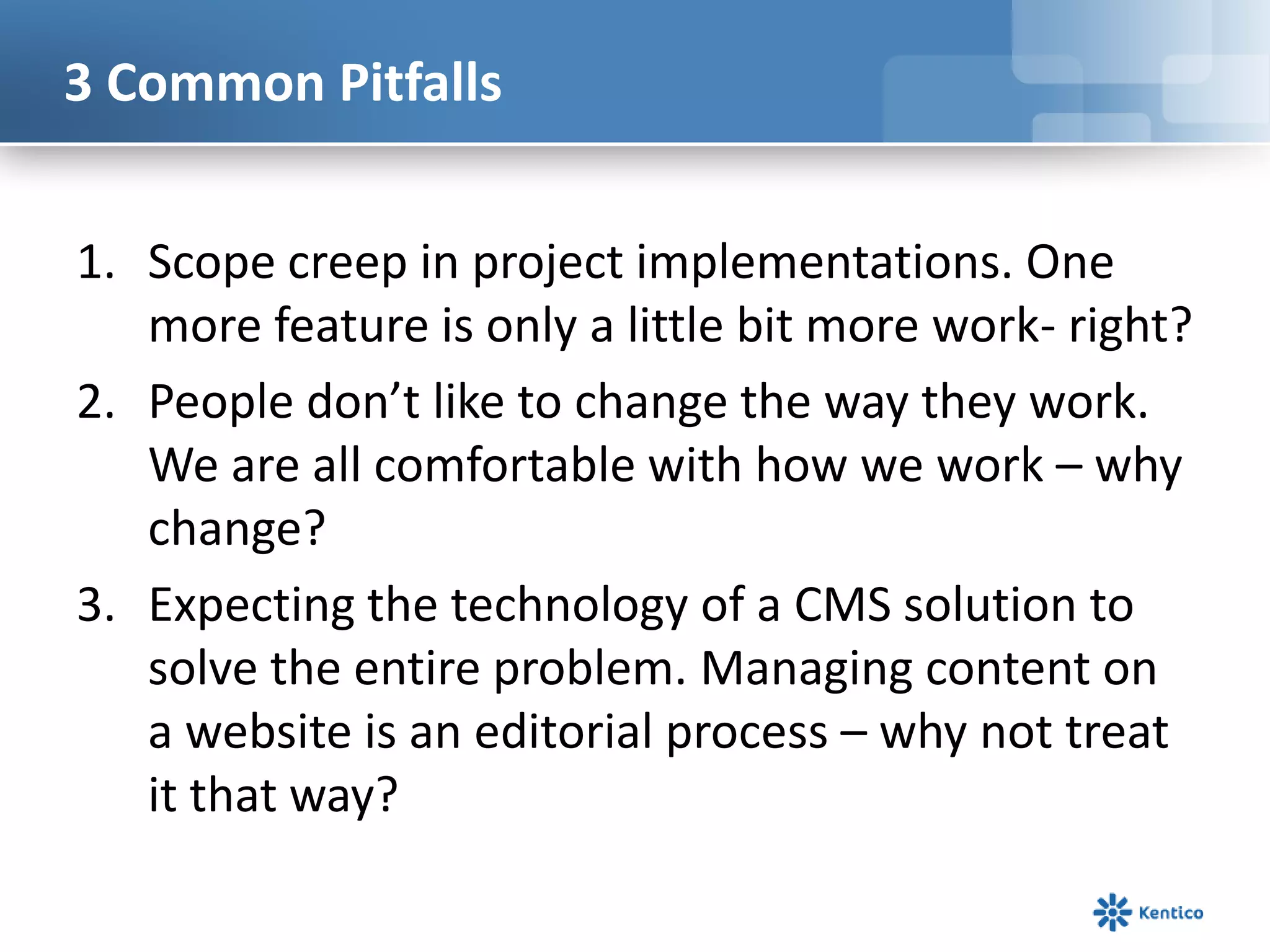 3 Common PitfallsScope creep in project implementations. One more feature is only a little bit more work- right?People don’t like to change the way they work. We are all comfortable with how we work – why change?Expecting the technology of a CMS solution to solve the entire problem. Managing content on a website is an editorial process – why not treat it that way? 