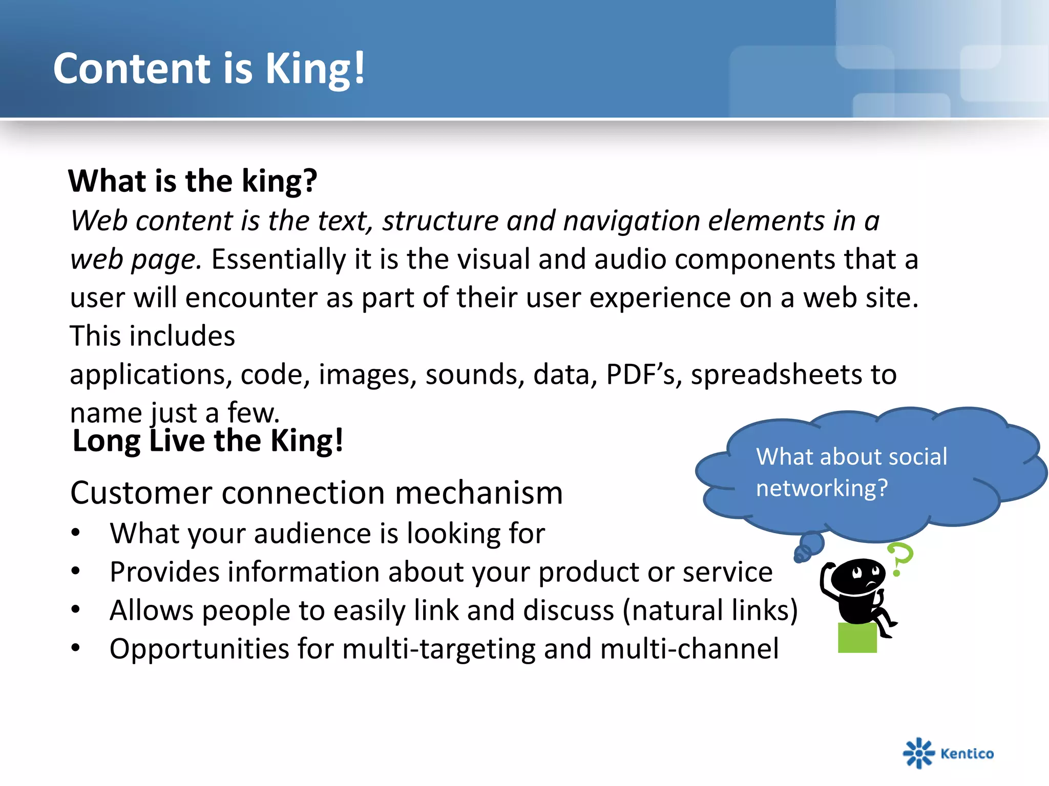 Content is King!What is the king?Web content is the text, structure and navigation elements in a web page. Essentially it is the visual and audio components that a user will encounter as part of their user experience on a web site. This includes applications, code, images, sounds, data, PDF’s, spreadsheets to name just a few. What about social networking?Long Live the King!Customer connection mechanismWhat your audience is looking forProvides information about your product or serviceAllows people to easily link and discuss (natural links)Opportunities for multi-targeting and multi-channel