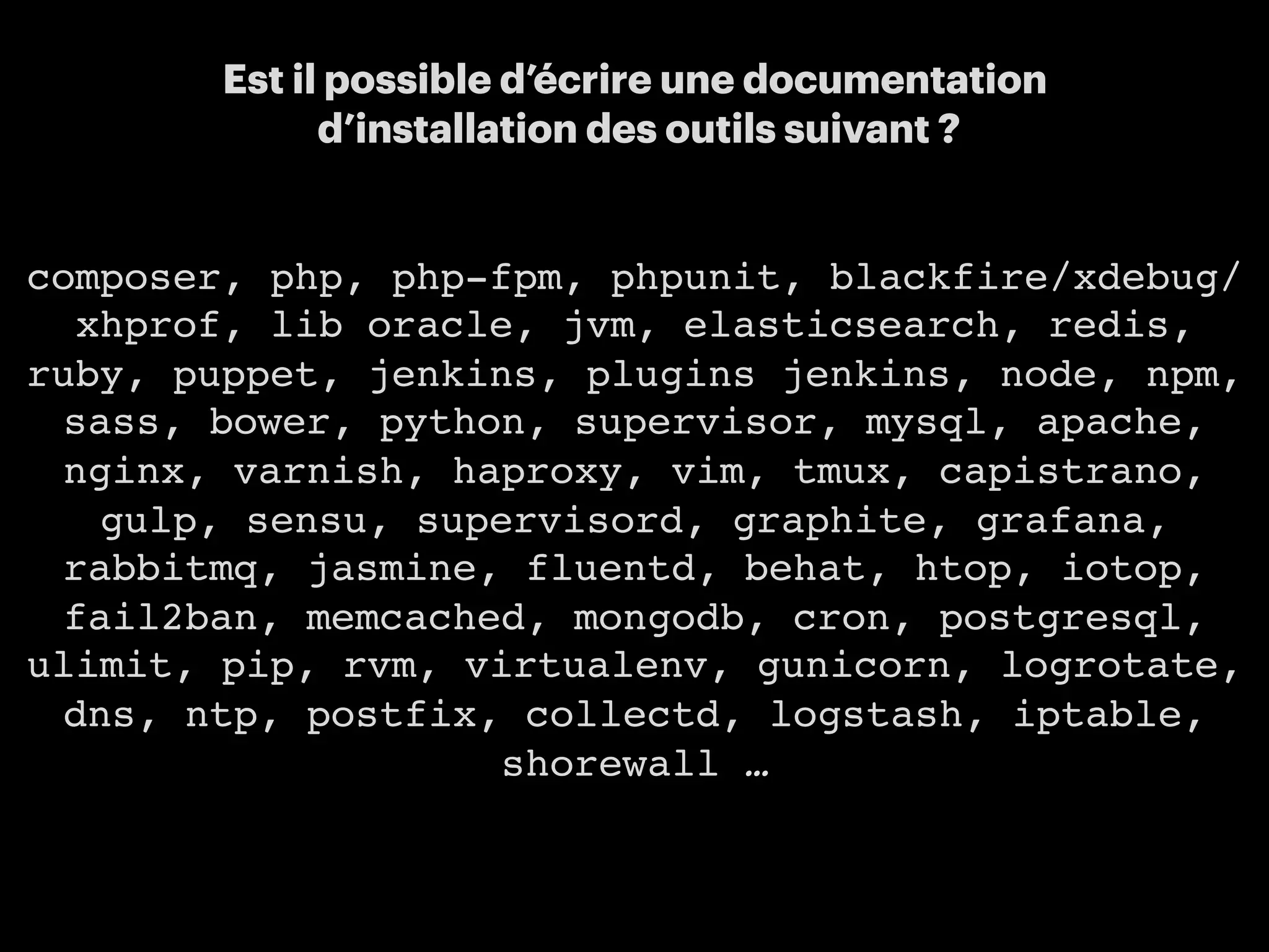 16
Est il possible d’écrire une documentation
d’installation des outils suivant ?
composer, php, php-fpm, phpunit, blackfire/xdebug/
xhprof, lib oracle, jvm, elasticsearch, redis,
ruby, puppet, jenkins, plugins jenkins, node, npm,
sass, bower, python, supervisor, mysql, apache,
nginx, varnish, haproxy, vim, tmux, capistrano,
gulp, sensu, supervisord, graphite, grafana,
rabbitmq, jasmine, fluentd, behat, htop, iotop,
fail2ban, memcached, mongodb, cron, postgresql,
ulimit, pip, rvm, virtualenv, gunicorn, logrotate,
dns, ntp, postfix, collectd, logstash, iptable,
shorewall …
 