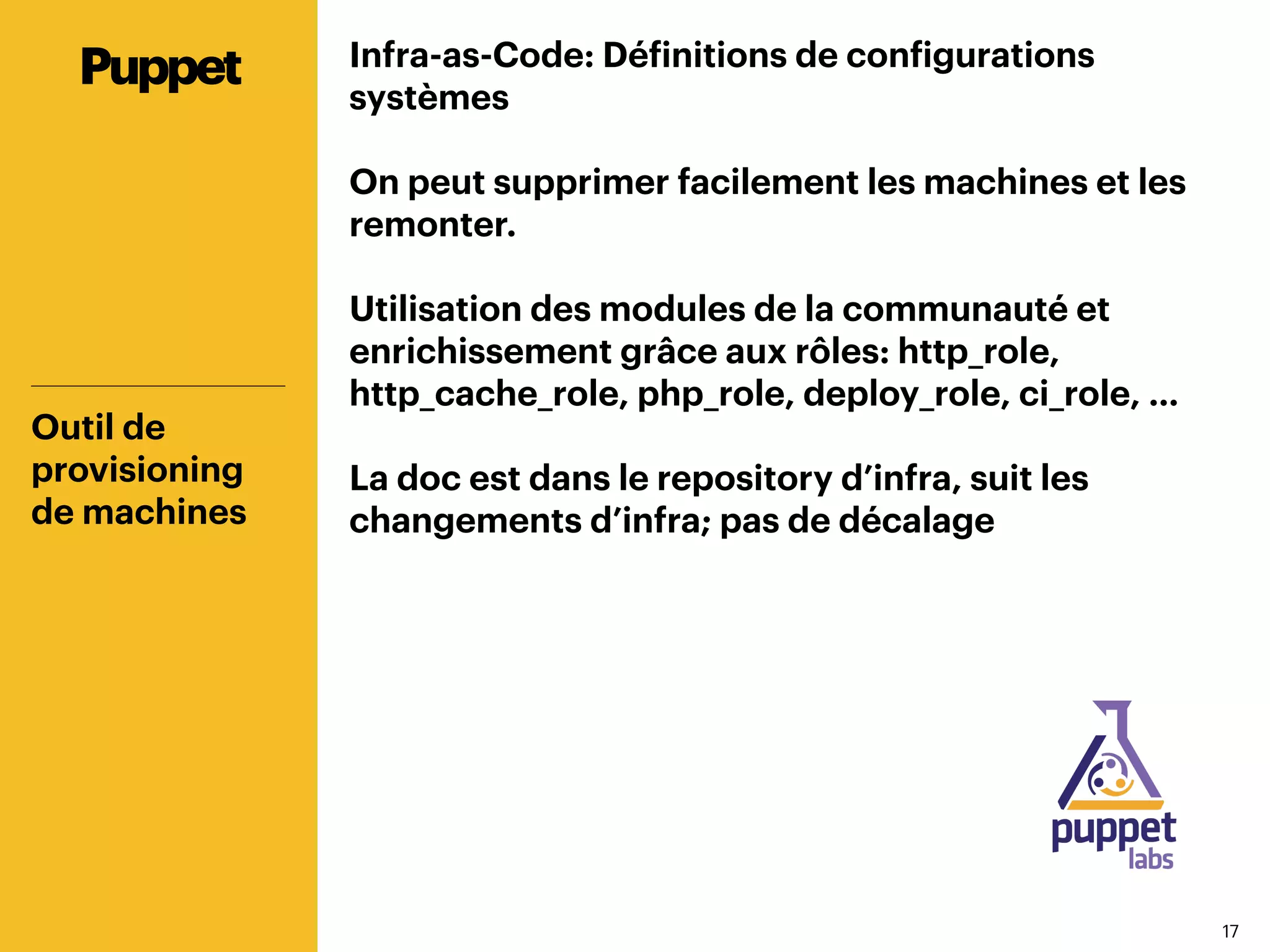 1717
Infra-as-Code: Définitions de configurations
systèmes
On peut supprimer facilement les machines et les
remonter.
Utilisation des modules de la communauté et
enrichissement grâce aux rôles: http_role,
http_cache_role, php_role, deploy_role, ci_role, …
La doc est dans le repository d’infra, suit les
changements d’infra; pas de décalage
Outil de
provisioning
de machines
Puppet
 