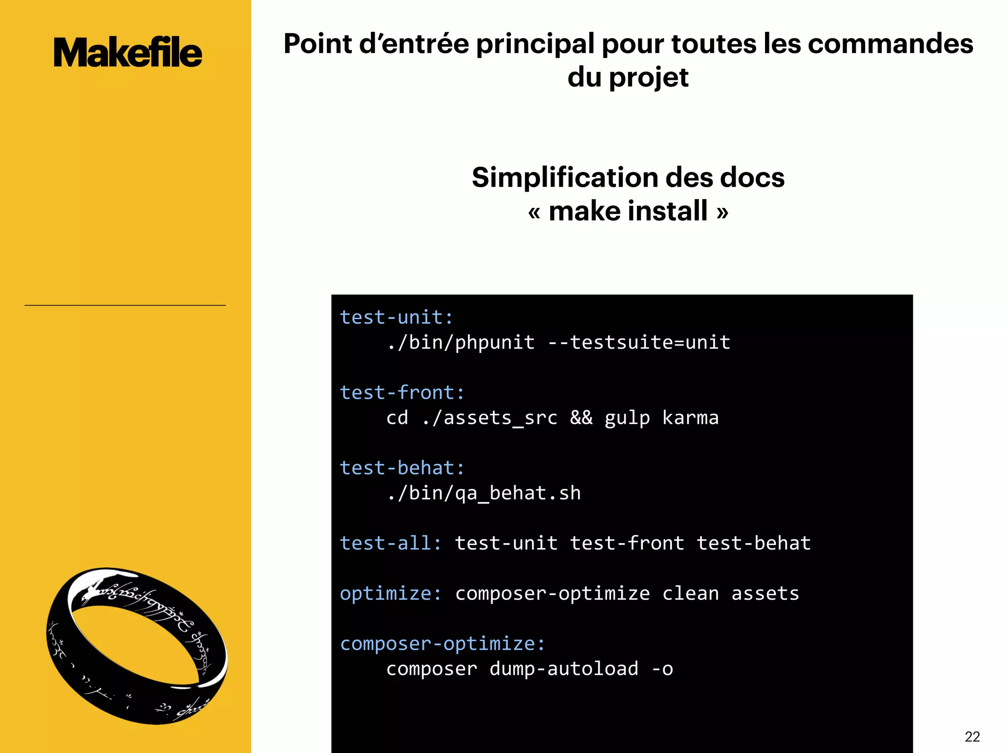 2222
Point d’entrée principal pour toutes les commandes
du projet
Simplification des docs
« make install »
Makefile
test-­‐unit:	
  
	
  	
  	
  	
  ./bin/phpunit	
  -­‐-­‐testsuite=unit	
  
	
  
test-­‐front:	
  
	
  	
  	
  	
  cd	
  ./assets_src	
  &&	
  gulp	
  karma	
  
	
  
test-­‐behat:	
  
	
  	
  	
  	
  ./bin/qa_behat.sh	
  
	
  
test-­‐all:	
  test-­‐unit	
  test-­‐front	
  test-­‐behat	
  	
  
	
  
optimize:	
  composer-­‐optimize	
  clean	
  assets	
  
	
  
composer-­‐optimize:	
  
	
  	
  	
  	
  composer	
  dump-­‐autoload	
  -­‐o	
  
	
  
	
  
	
  
	
  
 