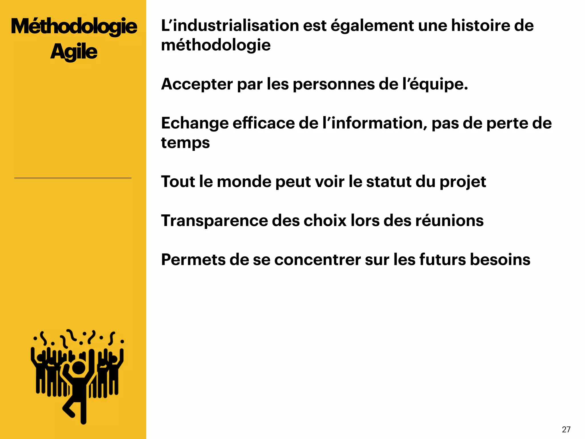 2727
L’industrialisation est également une histoire de
méthodologie
Accepter par les personnes de l’équipe.
Echange efficace de l’information, pas de perte de
temps
Tout le monde peut voir le statut du projet
Transparence des choix lors des réunions
Permets de se concentrer sur les futurs besoins
Méthodologie
Agile
 