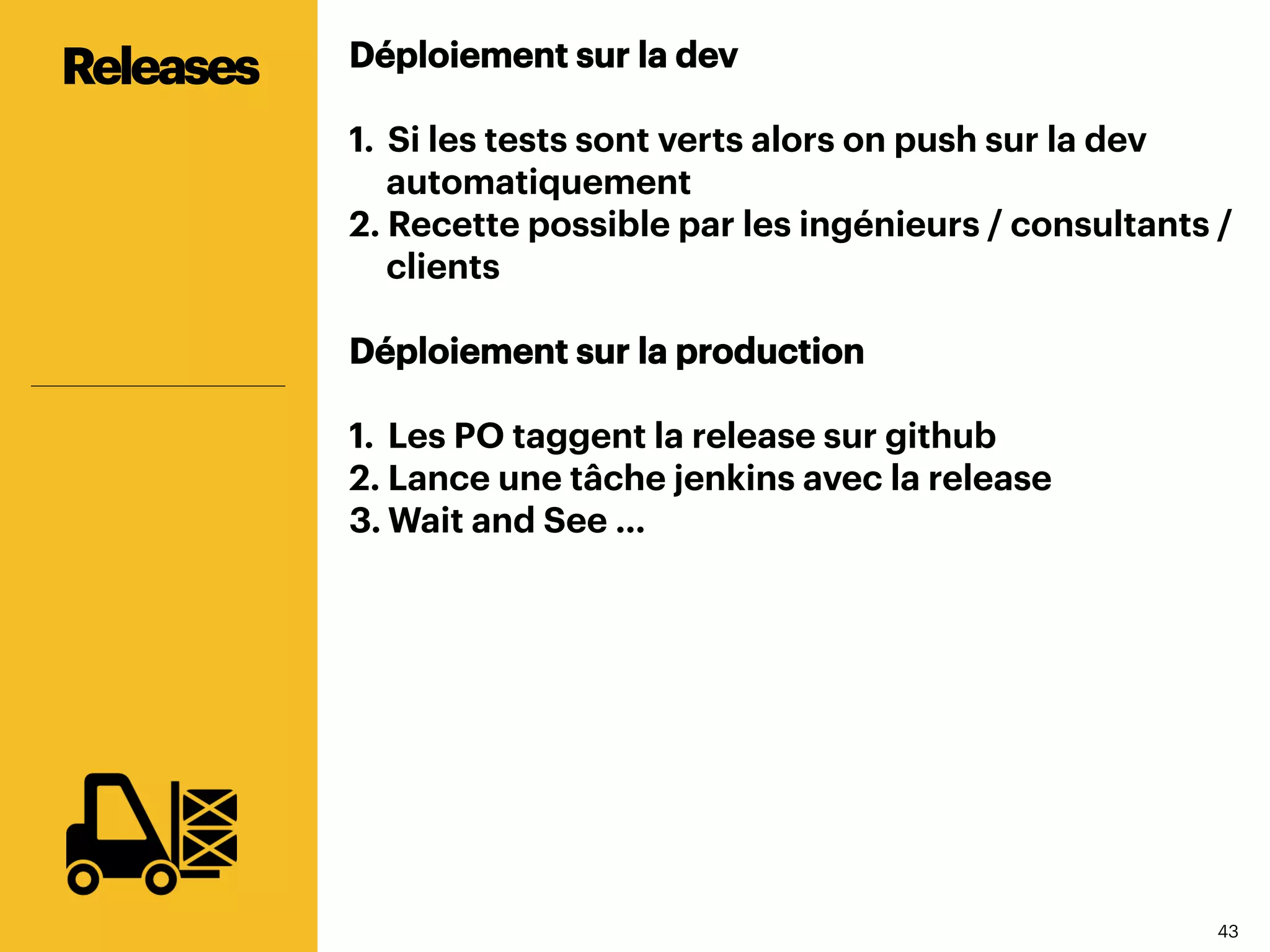 4343
Déploiement sur la dev
1.  Si les tests sont verts alors on push sur la dev
automatiquement
2. Recette possible par les ingénieurs / consultants /
clients
Déploiement sur la production
1.  Les PO taggent la release sur github
2. Lance une tâche jenkins avec la release
3. Wait and See …
Releases
 