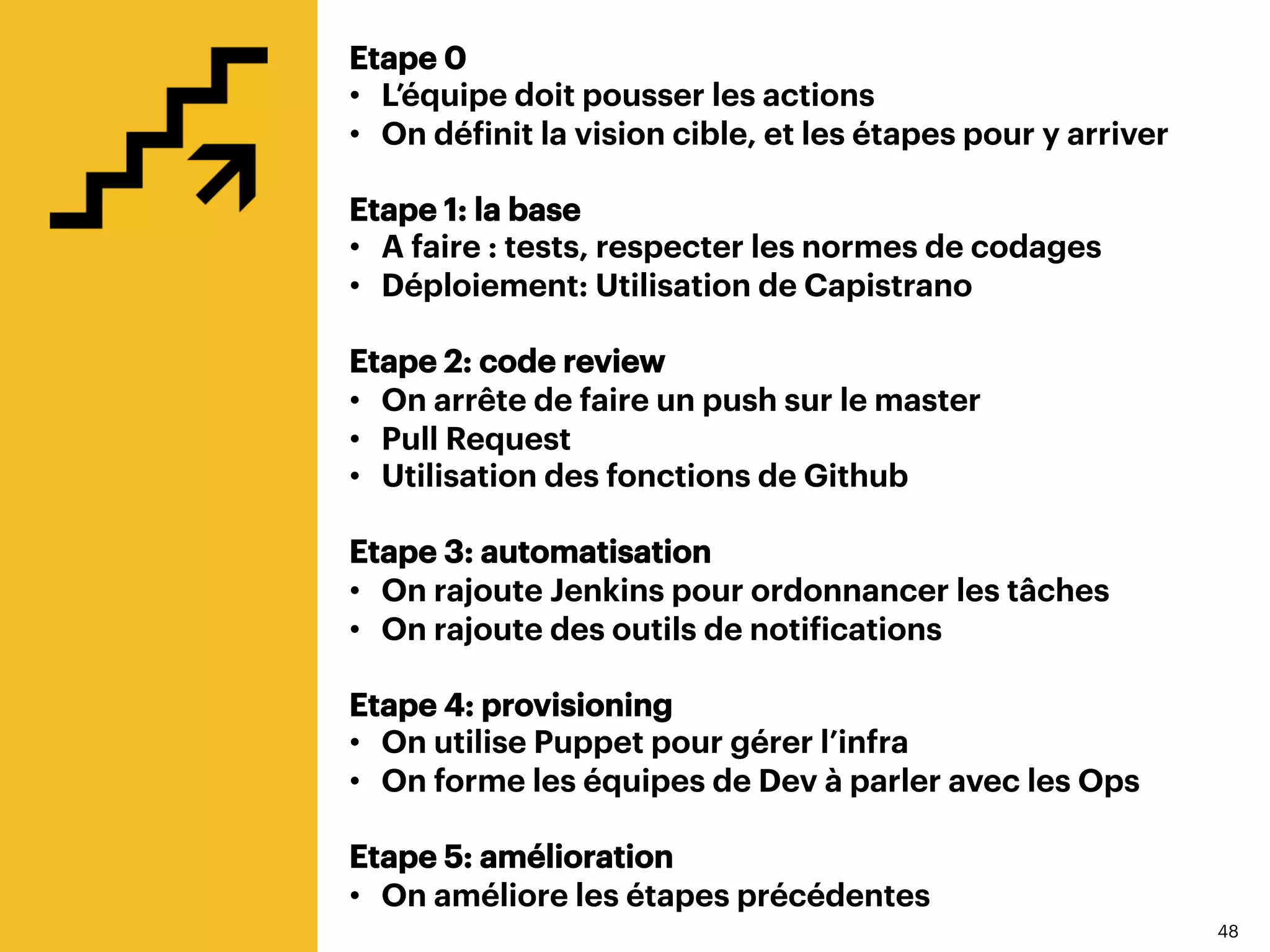 4848
Etape 0
•  L’équipe doit pousser les actions
•  On définit la vision cible, et les étapes pour y arriver
Etape 1: la base
•  A faire : tests, respecter les normes de codages
•  Déploiement: Utilisation de Capistrano
Etape 2: code review
•  On arrête de faire un push sur le master
•  Pull Request
•  Utilisation des fonctions de Github
Etape 3: automatisation
•  On rajoute Jenkins pour ordonnancer les tâches
•  On rajoute des outils de notifications
Etape 4: provisioning
•  On utilise Puppet pour gérer l’infra
•  On forme les équipes de Dev à parler avec les Ops
Etape 5: amélioration
•  On améliore les étapes précédentes
 