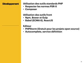 1212
Utilisation des outils standards PHP
•  Respecter les normes PSR-X
•  Composer
Utilisation des outils front
•  Npm, Bower et Gulp
•  Babel (ECMA 6), ReactJS
Editeur
•  PHPStorm (Gratuit pour les projets open source)
•  Autocomplete, service définition
Développement
 