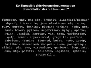 16
Est il possible d’écrire une documentation
d’installation des outils suivant ?
composer, php, php-fpm, phpunit, blackfire/xdebug/
xhprof, lib oracle, jvm, elasticsearch, redis,
ruby, puppet, jenkins, plugins jenkins, node, npm,
sass, bower, python, supervisor, mysql, apache,
nginx, varnish, haproxy, vim, tmux, capistrano,
gulp, sensu, supervisord, graphite, grafana,
rabbitmq, jasmine, fluentd, behat, htop, iotop,
fail2ban, memcached, mongodb, cron, postgresql,
ulimit, pip, rvm, virtualenv, gunicorn, logrotate,
dns, ntp, postfix, collectd, logstash, iptable,
shorewall …
 