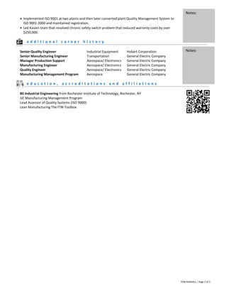 TOM RANDALL | Page 3 of 3
 Implemented ISO 9001 at two plants and then later converted plant Quality Management System to
ISO 9001:2000 and maintained registration.
 Led Kaizen team that resolved chronic safety switch problem that reduced warranty costs by over
$250,000.
a d d i t i o n a l c a r e e r h i s t o r y
Senior Quality Engineer Industrial Equipment Hobart Corporation
Senior Manufacturing Engineer Transportation General Electric Company
Manager Production Support Aerospace/ Electronics General Electric Company
Manufacturing Engineer Aerospace/ Electronics General Electric Company
Quality Engineer Aerospace/ Electronics General Electric Company
Manufacturing Management Program Aerospace General Electric Company
e d u c a t i o n , a c c r e d i t a t i o n s a n d a f f i l i a t i o n s
BS Industrial Engineering from Rochester Institute of Technology, Rochester, NY
GE Manufacturing Management Program
Lead Assessor of Quality Systems (ISO 9000)
Lean Manufacturing The ITW Toolbox
Notes:
Notes:
 