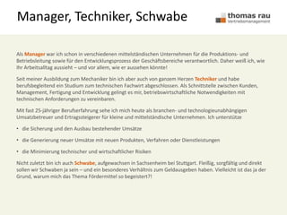 Manager, Techniker, Schwabe
Als Manager war ich schon in verschiedenen mittelständischen Unternehmen für die Produktions- und
Betriebsleitung sowie für den Entwicklungsprozess der Geschäftsbereiche verantwortlich. Daher weiß ich, wie
Ihr Arbeitsalltag aussieht – und vor allem, wie er aussehen könnte!
Seit meiner Ausbildung zum Mechaniker bin ich aber auch von ganzem Herzen Techniker und habe
berufsbegleitend ein Studium zum technischen Fachwirt abgeschlossen. Als Schnittstelle zwischen Kunden,
Management, Fertigung und Entwicklung gelingt es mir, betriebswirtschaftliche Notwendigkeiten mit
technischen Anforderungen zu vereinbaren.
Mit fast 25-jähriger Berufserfahrung sehe ich mich heute als branchen- und technologieunabhängigen
Umsatzbetreuer und Ertragssteigerer für kleine und mittelständische Unternehmen. Ich unterstütze
• die Sicherung und den Ausbau bestehender Umsätze
• die Generierung neuer Umsätze mit neuen Produkten, Verfahren oder Dienstleistungen
• die Minimierung technischer und wirtschaftlicher Risiken
Nicht zuletzt bin ich auch Schwabe, aufgewachsen in Sachsenheim bei Stuttgart. Fleißig, sorgfältig und direkt
sollen wir Schwaben ja sein – und ein besonderes Verhältnis zum Geldausgeben haben. Vielleicht ist das ja der
Grund, warum mich das Thema Fördermittel so begeistert?!
 