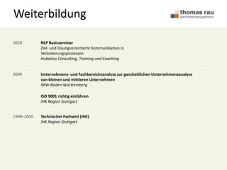 Weiterbildung
2010 NLP Basisseminar
Ziel- und lösungsorientierte Kommunikation in
Veränderungsprozessen
Hubatius Consulting, Training und Coaching
2009 Unternehmens- und Fachbereichsanalyse zur ganzheitlichen Unternehmensanalyse
von kleinen und mittleren Unternehmen
RKW Baden-Württemberg
ISO 9001 richtig einführen
IHK Region Stuttgart
1998–2000 Technischer Fachwirt (IHK)
IHK Region Stuttgart
 
