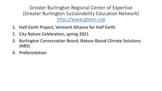 Greater Burlington Regional Center of Expertise
(Greater Burlington Sustainability Education Network)
http://www.gbsen.org
1. Half-Earth Project, Vermont Alliance for Half-Earth
2. City Nature Celebration, spring 2021
3. Burlington Conservation Board, Nature-Based Climate Solutions
(NBS)
4. Proforestation
 