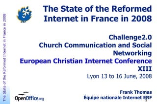 The State of the Reformed
                                                             Internet in France in 2008
The State of the Reformed Internet in France in 2008




                                                                                 Challenge2.0
                                                            Church Communication and Social
                                                                                  Networking
                                                       European Christian Internet Conference
                                                                                         XIII
                                                                          Lyon 13 to 16 June, 2008

                                                                                        Frank Thomas
                                                                         Équipe nationale Internet ERF
                                                                                                    1
 