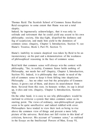 Thomas Reid: The Scottish School of Common Sense Realism
Reid recognizes to some extent that Hume was not a total
skeptic.
Indeed, he ingenuously acknowledges, that it was only in
solitude and retirement that he could yield any assent to his own
philosophy; society, like day-light, dispelled the darkness and
fog of scepticism, and made him yield to the dominion of
common sense. (Inquiry, Chapter I, Introduction, Section V; see
Hume's Treatise, Book I, Part IV, Section 7)
Hume's inability to remain skeptical was taken by Reid to be an
inconsistency on his part and a demonstration of the weakness
of philosophical reasoning in the face of common sense.
Reid held that common sense will always win the contest with
philosophy, "for, in reality, Common Sense holds nothing of
Philosophy, nor needs her aid" (Inquiry, Chapter I, Introduction,
Section IV). Indeed, it is philosophy that stands in need of the
aid of common sense to keep it from falling into skepticism.
Philosophy . . . has no other root but the principles of Common
Sense; it grows out of them, and draws its nourishment from
them. Severed from this root, its honours wither, its sap is dried
up, it dies and rots. (Inquiry, Chapter I, Introduction, Section
VII)
On the other hand, it is easy to see why philosophers would be
inclined to criticize a system that takes common sense as its
starting point. The views of ordinary, non-philosophical people
seem to be quite unreflective and indeed riddled with error.
Philosophers have tended to view their task as being to rise
above the common view of things and present a more lofty
picture of the universe. Reid does not fall victim to this kind of
criticism, however. His account of "common sense," as outlined
in the Essays on the Intellectual Powers of Man, Essay VI,
 