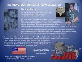 2014 NEVER QUIT CHALLENGE - BOAT DEDICATION
Interior Communications Electrician First Class (SEAL)
Thomas Eugene Retzer, United States Navy
Loving Husband Beloved Son and Father
IC1 (SEAL) Thomas E. Retzer was born March 10, 1973, in Lancaster,
California. He attended San Diego State University before enlisting in
the United States Navy May 10, 1993. Thomas was supporting Operation
Enduring Freedom when he was mortally wounded after his convoy
made contact with enemy forces outside Gardez, Afghanistan, June 25, 2003. During his service
Thomas was awarded two Bronze Star Medals, both with Combat "V" Devices; Purple Heart
Medal; Defense Meritorious Service Medal; Joint Service Achievement Medal; Navy and Marine
Corps Achievement Medal; and numerous other campaign medals and awards.
“Tis our duty to protect this fine Flag so lets keep
on doing this duty.” Billy Waugh - Sending
Thomas Retzer
Thomas is survived by his wife, Courtney, his sons; Leif and Owen; his father, James; his mother, Leona, his
brothers, James, Justin and Michael; his father and mother-in-law, Thomas and Sandra Wasley; his sister-in-law,
Lindsey Wasley; best friends, Jerry and Teresa Shick; and a host of family, friends
and teammates. Tom was a consummate friend, husband and father. Tom had an
enduring love for his family, his teammates and his country with a profound
dedication to protecting the ideals of the American spirit.
We are honored to have a boat
dedicated to Tommy. NQC Team
Spartan is in honor of KIA, we
ride in their memory
 