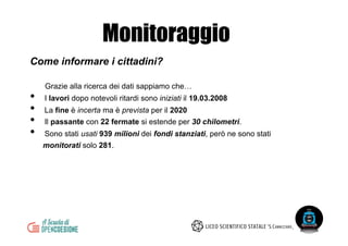 Come informare i cittadini?
Grazie alla ricerca dei dati sappiamo che…
•  I lavori dopo notevoli ritardi sono iniziati il 19.03.2008
•  La fine è incerta ma è prevista per il 2020
•  Il passante con 22 fermate si estende per 30 chilometri.
•  Sono stati usati 939 milioni dei fondi stanziati, però ne sono stati
monitorati solo 281.
Monitoraggio
 