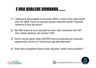 1)  L’ideazione del progetto è avvenuta 2002 e i lavori sono stati iniziati
solo nel 2008. Cosa ha causato questo notevole ritardo? Quando
vedremo la fine dei lavori?
2)  Dei 939 milioni di euro stanziati ne sono stati monitorati solo 281.
Che notizie abbiamo dei restanti 700?
3)  Come mai gli operai della SOITEK hanno scioperato per mancato
pagamento, anche se i fondi erano già stati stanziati?
4)  Quali idee progettuali future avete riguardo i nostri sevizi pubblici?
E ORA QUALCHE DOMANDA ……..
 
