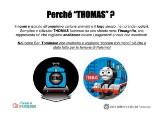 Perché “THOMAS” ?
Il nome è ispirato all’omonimo cartone animato e il logo stesso, ne riprende i colori.
Semplice e stilizzato THOMAS fuoriesce da uno sfondo nero, l’incognito, che
rappresenta ciò che vogliamo analizzare ovvero i pagamenti ancora non monitorati.
Noi come San Tommaso non crediamo e vogliamo “toccare con mano” ciò che è
stato fatto per le ferrovie di Palermo!
 