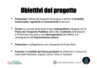 •  Potenziare l'offerta del trasporto ferroviario in termini di fruibilità,
funzionalità, regolarità ed economicità di servizio.
•  Creare un servizio ferroviario di tipo metropolitano integrato con il
Piano del Trasporto Pubblico della città, costituito da 6 stazioni
e 17 fermate che porti a una decongestione del traffico e di
conseguenza dell’inquinamento urbano
•  Potenziare il collegamento con l’aeroporto di Punta Raisi
•  Favorire la mobilità dei flussi pendolari tra Palermo e i comuni di
Isola delle Femmine, Capaci, Carini, Cinisi e Terrasini.
Obiettivi del progetto
 