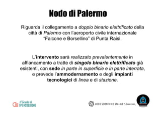 Nodo di Palermo
Riguarda il collegamento a doppio binario elettrificato della
città di Palermo con l’aeroporto civile internazionale
“Falcone e Borsellino” di Punta Raisi.
L’intervento sarà realizzato prevalentemente in
affiancamento a tratte di singolo binario elettrificato già
esistenti, con sede in parte in superficie e in parte interrata,
e prevede l’ammodernamento e degli impianti
tecnologici di linea e di stazione.
 