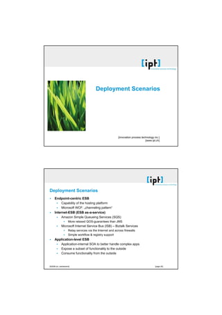 [21.10.2008]




                                                                      Deployment Scenarios




                                                                                        [innovation process technology inc.]
                                                                                                               [www.ipt.ch]




                          Deployment Scenarios
                                Endpoint-centric ESB
                                        Capability of the hosting platform
                                        Microsoft WCF: „channeling pattern“
                                Internet-ESB (ESB as-a-service)
                                        Amazon Simple Queueing Services (SQS)
                                                 More relaxed QOS-guarantees than JMS
                                        Microsoft Internet Service Bus (ISB) – Biztalk Services
                                                 Relay services via the Internet and across firewalls
                                                 Simple workflow & registry support
                                Application-level ESB
                                        Application-internal SOA to better handle complex apps
                                        Expose a subset of functionality to the outside
                                        Consume functionality from the outside



                          [©2008 ipt | switzerland]                                                                     [page 20]




[©2002 ipt | switzerland germany austria]                                                                                              [seite 10]
 