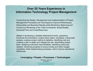 Over 25 Years Experience in
Information Technology Project Management

Conducting the Design, Development and Implementation of Project
Management Processes and Techniques to Improve Performance,
Deliverables and Business Results while Monitoring, Balancing and
Continuous Reviewing of the Triple Constraints; Scope/Quality,
Schedule/Time and Costs/Resources.


Skilled in developing a detailed statement-of-work, operations
functional documentation, project action plans, schedules, critical path
analysis, analyze project metrics & statistics, identifying risk and
creating a plan to abate and mitigate the risk, assembling project
team, assigning individual responsibilities, identifying resources
needed, monitoring progress to ensure timely and within budget
completion while implementing processes, which improve operational
efficiencies


     Leveraging = People + Processes + Technologies
                               Thomas Grieser
                                      703-787-8777
                          thomas@projectmanagerconsultant.com
                            www.projectmanagerconsultant.com
 