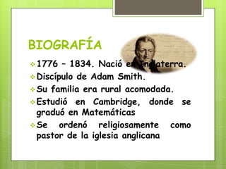 BIOGRAFÍA
1776 – 1834. Nació en Inglaterra.
Discípulo de Adam Smith.
Su familia era rural acomodada.
Estudió en Cambridge, donde se
graduó en Matemáticas
Se ordenó religiosamente como
pastor de la iglesia anglicana