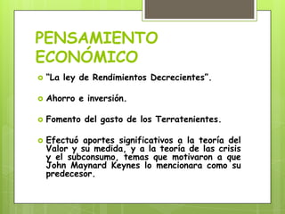 PENSAMIENTO
ECONÓMICO
“La ley de Rendimientos Decrecientes”.
Ahorro e inversión.
Fomento del gasto de los Terratenientes.
Efectuó aportes significativos a la teoría del
Valor y su medida, y a la teoría de las crisis
y el subconsumo, temas que motivaron a que
John Maynard Keynes lo mencionara como su
predecesor.