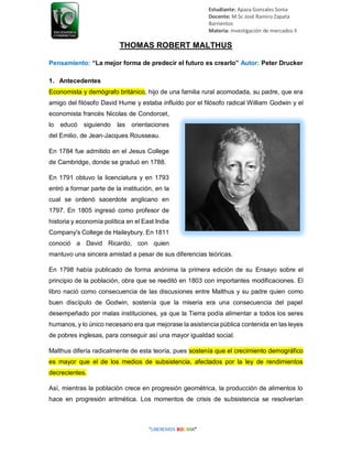Estudiante: Apaza Gonzales Sonia
Docente: M.Sc José Ramiro Zapata
Barrientos
Materia: Investigación de mercados II
THOMAS ROBERT MALTHUS
Pensamiento: “La mejor forma de predecir el futuro es crearlo” Autor: Peter Drucker
1. Antecedentes
Economista y demógrafo británico, hijo de una familia rural acomodada, su padre, que era
amigo del filósofo David Hume y estaba influido por el filósofo radical William Godwin y el
economista francés Nicolas de Condorcet,
lo educó siguiendo las orientaciones
del Emilio, de Jean-Jacques Rousseau.
En 1784 fue admitido en el Jesus College
de Cambridge, donde se graduó en 1788.
En 1791 obtuvo la licenciatura y en 1793
entró a formar parte de la institución, en la
cual se ordenó sacerdote anglicano en
1797. En 1805 ingresó como profesor de
historia y economía política en el East India
Company's College de Haileybury. En 1811
conoció a David Ricardo, con quien
mantuvo una sincera amistad a pesar de sus diferencias teóricas.
En 1798 había publicado de forma anónima la primera edición de su Ensayo sobre el
principio de la población, obra que se reeditó en 1803 con importantes modificaciones. El
libro nació como consecuencia de las discusiones entre Malthus y su padre quien como
buen discípulo de Godwin, sostenía que la miseria era una consecuencia del papel
desempeñado por malas instituciones, ya que la Tierra podía alimentar a todos los seres
humanos, y lo único necesario era que mejorase la asistencia pública contenida en las leyes
de pobres inglesas, para conseguir así una mayor igualdad social.
Malthus difería radicalmente de esta teoría, pues sostenía que el crecimiento demográfico
es mayor que el de los medios de subsistencia, afectados por la ley de rendimientos
decrecientes.
Así, mientras la población crece en progresión geométrica, la producción de alimentos lo
hace en progresión aritmética. Los momentos de crisis de subsistencia se resolverían
 