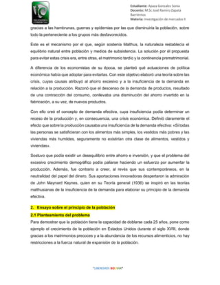 Estudiante: Apaza Gonzales Sonia
Docente: M.Sc José Ramiro Zapata
Barrientos
Materia: Investigación de mercados II
gracias a las hambrunas, guerras y epidemias por las que disminuiría la población, sobre
todo la perteneciente a los grupos más desfavorecidos.
Éste es el mecanismo por el que, según sostenía Malthus, la naturaleza restablecía el
equilibrio natural entre población y medios de subsistencia. La solución por él propuesta
para evitar estas crisis era, entre otras, el matrimonio tardío y la continencia prematrimonial.
A diferencia de los economistas de su época, se planteó qué actuaciones de política
económica había que adoptar para evitarlas. Con este objetivo elaboró una teoría sobre las
crisis, cuyas causas atribuyó al ahorro excesivo y a la insuficiencia de la demanda en
relación a la producción. Razonó que el descenso de la demanda de productos, resultado
de una contracción del consumo, conllevaba una disminución del ahorro invertido en la
fabricación, a su vez, de nuevos productos.
Con ello creó el concepto de demanda efectiva, cuya insuficiencia podía determinar un
receso de la producción y, en consecuencia, una crisis económica. Definió claramente el
efecto que sobre la producción causaba una insuficiencia de la demanda efectiva: «Si todas
las personas se satisficieran con los alimentos más simples, los vestidos más pobres y las
viviendas más humildes, seguramente no existirían otra clase de alimentos, vestidos y
viviendas».
Sostuvo que podía existir un desequilibrio entre ahorro e inversión, y que el problema del
excesivo crecimiento demográfico podía paliarse haciendo un esfuerzo por aumentar la
producción. Además, fue contrario a creer, al revés que sus contemporáneos, en la
neutralidad del papel del dinero. Sus aportaciones innovadoras despertaron la admiración
de John Maynard Keynes, quien en su Teoría general (1936) se inspiró en las teorías
malthusianas de la insuficiencia de la demanda para elaborar su principio de la demanda
efectiva.
2. Ensayo sobre el principio de la población
2.1 Planteamiento del problema
Para demostrar que la población tiene la capacidad de doblarse cada 25 años, pone como
ejemplo el crecimiento de la población en Estados Unidos durante el siglo XVIII, donde
gracias a los matrimonios precoces y a la abundancia de los recursos alimenticios, no hay
restricciones a la fuerza natural de expansión de la población.
 