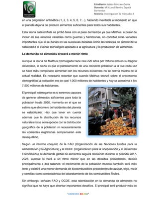 Estudiante: Apaza Gonzales Sonia
Docente: M.Sc José Ramiro Zapata
Barrientos
Materia: Investigación de mercados II
en una progresión aritmética (1, 2, 3, 4, 5, 6, 7…), haciendo inevitable el momento en que
el planeta dejaría de producir alimentos suficientes para todos sus habitantes.
Esta teoría catastrofista se probó falsa con el paso del tiempo ya que Malthus, a pesar de
incluir en sus estudios variables como guerras y hambrunas, no concibió otras variables
importantes que sí se darían en las sucesivas décadas como las técnicas de control de la
natalidad o el avance tecnológico aplicado a la agricultura y la producción de alimentos.
La demanda de alimentos crecerá a menor ritmo
Aunque la teoría de Malthus promulgada hace casi 220 años por fortuna erró en su trágico
desenlace, lo cierto es que el planteamiento de una creciente población a la que cada vez
se hace más complicado alimentar con los recursos existentes no se desvía mucho de la
actual realidad. Es necesario recordar que cuando Malthus teorizó sobre el crecimiento
demográfico la población era de casi 1.000 millones de habitantes y hoy se aproxima a los
7.500 millones de habitantes.
El principal interrogante es si seremos capaces
de generar alimentos suficientes para toda la
población hasta 2050, momento en el que se
estima que el número de habitantes del planeta
se estabilizará. Hay que tener en cuenta
además que la distribución de los recursos
naturales no se corresponde con la distribución
geográfica de la población ni necesariamente
las corrientes migratorias compensarán este
desequilibrio.
Según un informe conjunto de la FAO (Organización de las Naciones Unidas para la
Alimentación y la Agricultura) y la OCDE (Organización para la Cooperación y el Desarrollo
Económicos), la demanda global de alimentos seguirá creciendo durante el período 2017-
2026, aunque lo hará a un ritmo menor que en las décadas precedentes, debido
principalmente a dos razones: el crecimiento de la población mundial también será más
lento y existirá una menor demanda de biocombustibles procedentes de azúcar, trigo, maíz
y semillas como consecuencia del abaratamiento de los combustibles fósiles.
Sin embargo, señalan FAO y OCDE, esta ralentización en la demanda de alimentos no
significa que no haya que afrontar importantes desafíos. El principal será producir más de
 