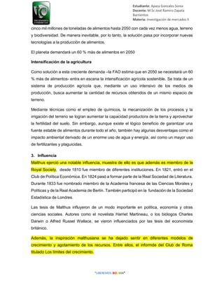 Estudiante: Apaza Gonzales Sonia
Docente: M.Sc José Ramiro Zapata
Barrientos
Materia: Investigación de mercados II
cinco mil millones de toneladas de alimentos hasta 2050 con cada vez menos agua, terreno
y biodiversidad. De manera inevitable, por lo tanto, la solución pasa por incorporar nuevas
tecnologías a la producción de alimentos.
El planeta demandará un 60 % más de alimentos en 2050
Intensificación de la agricultura
Como solución a esta creciente demanda –la FAO estima que en 2050 se necesitará un 60
% más de alimentos- entra en escena la intensificación agrícola sostenible. Se trata de un
sistema de producción agrícola que, mediante un uso intensivo de los medios de
producción, busca aumentar la cantidad de recursos obtenidos de un mismo espacio de
terreno.
Mediante técnicas como el empleo de químicos, la mecanización de los procesos y la
irrigación del terreno se logran aumentar la capacidad productora de la tierra y aprovechar
la fertilidad del suelo. Sin embargo, aunque existe el lógico beneficio de garantizar una
fuente estable de alimentos durante todo el año, también hay algunas desventajas como el
impacto ambiental derivado de un enorme uso de agua y energía, así como un mayor uso
de fertilizantes y plaguicidas.
3. Influencia
Malthus ejerció una notable influencia, muestra de ello es que además es miembro de la
Royal Society, desde 1810 fue miembro de diferentes instituciones. En 1821, entró en el
Club de Política Económica. En 1824 pasó a formar parte de la Real Sociedad de Literatura.
Durante 1833 fue nombrado miembro de la Academia francesa de las Ciencias Morales y
Políticas y de la Real Academia de Berlín. También participó en la fundación de la Sociedad
Estadística de Londres.
Las tesis de Malthus influyeron de un modo importante en política, economía y otras
ciencias sociales. Autores como el novelista Harriet Martineau, o los biólogos Charles
Darwin o Alfred Russel Wallace, se vieron influenciados por las tesis del economista
británico.
Además, la inspiración malthusiana se ha dejado sentir en diferentes modelos de
crecimiento y agotamiento de los recursos. Entre ellos, el informde del Club de Roma
titulado Los límites del crecimiento.
 