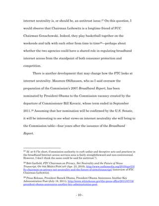 internet neutrality is, or should be, an antitrust issue.27 On this question, I

would observe that Chairman Leibowitz is a longtime friend of FCC

Chairman Genachowski. Indeed, they play basketball together on the

weekends and talk with each other from time to time28—perhaps about

whether the two agencies could have a shared role in regulating broadband

internet access from the standpoint of both consumer protection and

competition.

       There is another development that may change how the FTC looks at

internet neutrality. Maureen Ohlhausen, who as I said oversaw the

preparation of the Commission’s 2007 Broadband Report, has been

nominated by President Obama to the Commission vacancy created by the

departure of Commissioner Bill Kovacic, whose term ended in September

2011.29 Assuming that her nomination will be confirmed by the U.S. Senate,

it will be interesting to see what views on internet neutrality she will bring to

the Commission table—four years after the issuance of the Broadband

Report.




27Id. at 6 (“In short, Commission authority to curb unfair and deceptive acts and practices in
the broadband Internet access services area is fairly straightforward and non-controversial.
However, I don’t think the same could be said for antitrust.”).
28 Bob Garfield, FTC Chairman on Privacy, Net Neutrality and the Future of News:
Transcript, ON THE MEDIA PODCAST (Apr. 23, 2010), http://www.onthemedia.org/2010/apr/23/
ftc-chairman-on-privacy-net-neutrality-and-the-future-of-news/transcript/ (interview of FTC
Chairman Leibowitz).
29Press Release, President Barack Obama, President Obama Announces Another Key
Administration Post (July 19, 2011), http://www.whitehouse.gov/the-press-office/2011/07/19/
president-obama-announces-another-key-administration-post.



                                            - 10 -
 