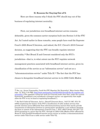 II. Reasons for Staying Out of It
       Here are three reasons why I think the FTC should stay out of the

business of regulating internet neutrality.


                                             A.
       First, our jurisdiction over broadband internet service remains

debatable, given the common-carrier exception built into Section 5 of the FTC

Act. As I noted earlier in these remarks, some people have read the Supreme

Court’s 2005 Brand X decision, and indeed, the D.C. Circuit’s 2010 Comcast

decision, as suggesting that the FTC can broadly regulate internet

neutrality.30 But Brand X and Comcast considered only the FCC’s

jurisdiction—that is, to what extent can the FCC regulate network

management practices associated with broadband internet service, given its

classification of the service as an “information service” and not as a

“telecommunications service” under Title II.31 The fact that the FCC has

chosen to deregulate broadband internet service in its 2002 Cable Modem




30 See, e.g., Aruna Viswanatha, Could the FTC Regulate Net Neutrality?, Main Justice Blog
(Apr. 12, 2010, 5:45 PM), http://www.mainjustice.com/2010/04/12/could-the-ftc-regulate-net-
neutrality/ (“The appellate ruling last week [in Comcast] made clear that, under the current
framework, broadband is not considered a transport service—an opportunity that might
allow the FTC to try its hand at regulating broadband.”).
31 See Nat’l Cable & Telecomm. Ass’n v. Brand X Internet Servs., 545 U.S. 967, 975–79
(2005) (explaining the history of the FCC’s classification of cable modem services that
provide internet access differently from telecommunications services that merely provide
transmission of information between or among points specified by a user without changing
the form or content of the information); Comcast Corp. v. FCC, 600 F.3d 642, 645 (D.C. Cir.
2010) (accepting as a given that the FCC, through its 2002 Cable Modem Order affirmed by
Brand X, had classified broadband internet access service as neither a telecommunications
service under Title II nor a cable service under Title VI).



                                           - 11 -
 