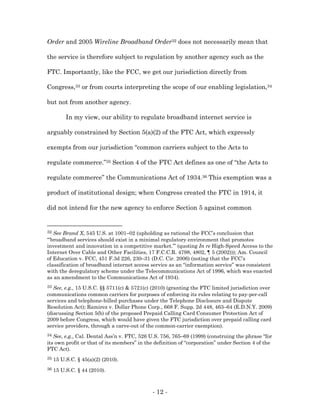 Order and 2005 Wireline Broadband Order32 does not necessarily mean that

the service is therefore subject to regulation by another agency such as the

FTC. Importantly, like the FCC, we get our jurisdiction directly from

Congress,33 or from courts interpreting the scope of our enabling legislation,34

but not from another agency.

          In my view, our ability to regulate broadband internet service is

arguably constrained by Section 5(a)(2) of the FTC Act, which expressly

exempts from our jurisdiction “common carriers subject to the Acts to

regulate commerce.”35 Section 4 of the FTC Act defines as one of “the Acts to

regulate commerce” the Communications Act of 1934.36 This exemption was a

product of institutional design; when Congress created the FTC in 1914, it

did not intend for the new agency to enforce Section 5 against common


32 See Brand X, 545 U.S. at 1001–02 (upholding as rational the FCC’s conclusion that
“‘broadband services should exist in a minimal regulatory environment that promotes
investment and innovation in a competitive market.’” (quoting In re High-Speed Access to the
Internet Over Cable and Other Facilities, 17 F.C.C.R. 4798, 4802, ¶ 5 (2002))); Am. Council
of Education v. FCC, 451 F.3d 226, 230–31 (D.C. Cir. 2006) (noting that the FCC’s
classification of broadband internet access service as an “information service” was consistent
with the deregulatory scheme under the Telecommunications Act of 1996, which was enacted
as an amendment to the Communications Act of 1934).
33 See, e.g., 15 U.S.C. §§ 5711(c) & 5721(c) (2010) (granting the FTC limited jurisdiction over
communications common carriers for purposes of enforcing its rules relating to pay-per-call
services and telephone-billed purchases under the Telephone Disclosure and Dispute
Resolution Act); Ramirez v. Dollar Phone Corp., 668 F. Supp. 2d 448, 463–64 (E.D.N.Y. 2009)
(discussing Section 5(b) of the proposed Prepaid Calling Card Consumer Protection Act of
2009 before Congress, which would have given the FTC jurisdiction over prepaid calling card
service providers, through a carve-out of the common-carrier exemption).
34 See, e.g., Cal. Dental Ass’n v. FTC, 526 U.S. 756, 765–69 (1999) (construing the phrase “for
its own profit or that of its members” in the definition of “corporation” under Section 4 of the
FTC Act).
35   15 U.S.C. § 45(a)(2) (2010).
36   15 U.S.C. § 44 (2010).



                                             - 12 -
 