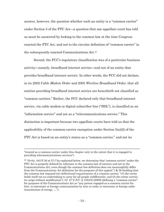 answer, however, the question whether such an entity is a “common carrier”

under Section 5 of the FTC Act—a question that one appellate court has told

us must be answered by looking to the common law at the time Congress

enacted the FTC Act, and not to the circular definition of “common carrier” in

the subsequently enacted Communications Act.41

        Second, the FCC’s regulatory classification was of a particular business

activity—namely, broadband internet service—and not of an entity that

provides broadband internet service. In other words, the FCC did not declare,

in its 2002 Cable Modem Order and 2005 Wireline Broadband Order, that all

entities providing broadband internet service are henceforth not classified as

“common carriers.” Rather, the FCC declared only that broadband internet

service, via cable modem or digital subscriber line (“DSL”), is classified as an

“information service” and not as a “telecommunications service.” This

distinction is important because two appellate courts have told us that the

applicability of the common-carrier exemption under Section 5(a)(2) of the

FTC Act is based on an entity’s status as a “common carrier,” and not its



“treated as a common carrier under this chapter only to the extent that it is engaged in
providing telecommunications services”).
41 Verity, 443 F.3d at 57 (“As explained below, we determine that ‘common carrier’ under the
FTC Act is properly defined by reference to the common law of carriers and not to the
Communications Act, even though the common law definition does not meaningfully differ
from the Communications Act definition for the purposes of this appeal.”) & 58 (holding that
the common law imposed two definitional requirements of a common carrier: “(1) the entity
holds itself out as undertaking to carry for all people indifferently; and (2) the entity carries
its cargo without modification”). Cf. 47 U.S.C. § 153(10) (2009) (defining a “common carrier”
for purposes of the Communications Act as “any person engaged as a common carrier for
hire, in interstate or foreign communication by wire or radio or interstate or foreign radio
transmission of energy, …”).



                                             - 14 -
 