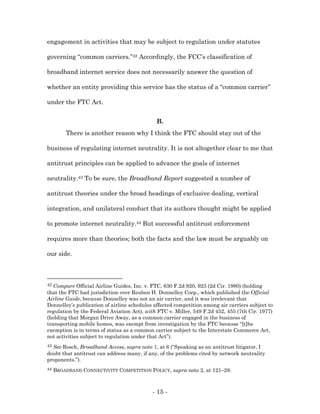 engagement in activities that may be subject to regulation under statutes

governing “common carriers.”42 Accordingly, the FCC’s classification of

broadband internet service does not necessarily answer the question of

whether an entity providing this service has the status of a “common carrier”

under the FTC Act.


                                              B.
         There is another reason why I think the FTC should stay out of the

business of regulating internet neutrality. It is not altogether clear to me that

antitrust principles can be applied to advance the goals of internet

neutrality.43 To be sure, the Broadband Report suggested a number of

antitrust theories under the broad headings of exclusive dealing, vertical

integration, and unilateral conduct that its authors thought might be applied

to promote internet neutrality.44 But successful antitrust enforcement

requires more than theories; both the facts and the law must be arguably on

our side.



42 Compare Official Airline Guides, Inc. v. FTC, 630 F.2d 920, 923 (2d Cir. 1980) (holding
that the FTC had jurisdiction over Reuben H. Donnelley Corp., which published the Official
Airline Guide, because Donnelley was not an air carrier, and it was irrelevant that
Donnelley’s publication of airline schedules affected competition among air carriers subject to
regulation by the Federal Aviation Act), with FTC v. Miller, 549 F.2d 452, 455 (7th Cir. 1977)
(holding that Morgan Drive Away, as a common carrier engaged in the business of
transporting mobile homes, was exempt from investigation by the FTC because “[t]he
exemption is in terms of status as a common carrier subject to the Interstate Commerce Act,
not activities subject to regulation under that Act”).
43See Rosch, Broadband Access, supra note 1, at 6 (“Speaking as an antitrust litigator, I
doubt that antitrust can address many, if any, of the problems cited by network neutrality
proponents.”).
44   BROADBAND CONNECTIVITY COMPETITION POLICY, supra note 2, at 121–28.



                                            - 15 -
 