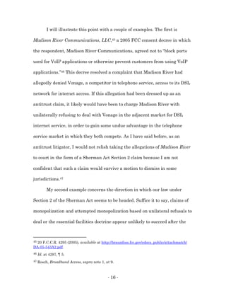 I will illustrate this point with a couple of examples. The first is

Madison River Communications, LLC,45 a 2005 FCC consent decree in which

the respondent, Madison River Communications, agreed not to “block ports

used for VoIP applications or otherwise prevent customers from using VoIP

applications.”46 This decree resolved a complaint that Madison River had

allegedly denied Vonage, a competitor in telephone service, access to its DSL

network for internet access. If this allegation had been dressed up as an

antitrust claim, it likely would have been to charge Madison River with

unilaterally refusing to deal with Vonage in the adjacent market for DSL

internet service, in order to gain some undue advantage in the telephone

service market in which they both compete. As I have said before, as an

antitrust litigator, I would not relish taking the allegations of Madison River

to court in the form of a Sherman Act Section 2 claim because I am not

confident that such a claim would survive a motion to dismiss in some

jurisdictions.47

          My second example concerns the direction in which our law under

Section 2 of the Sherman Act seems to be headed. Suffice it to say, claims of

monopolization and attempted monopolization based on unilateral refusals to

deal or the essential facilities doctrine appear unlikely to succeed after the



4520 F.C.C.R. 4295 (2005), available at http://hraunfoss.fcc.gov/edocs_public/attachmatch/
DA-05-543A2.pdf.
46   Id. at 4297, ¶ 5.
47   Rosch, Broadband Access, supra note 1, at 9.



                                             - 16 -
 