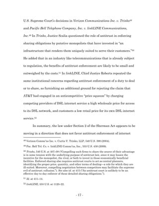 U.S. Supreme Court’s decisions in Verizon Communications Inc. v. Trinko48

and Pacific Bell Telephone Company, Inc. v. linkLINE Communications,

Inc.49 In Trinko, Justice Scalia questioned the role of antitrust in enforcing

sharing obligations by putative monopolists that have invested in “an

infrastructure that renders them uniquely suited to serve their customers.”50

He added that in an industry like telecommunications that is already subject

to regulation, the benefits of antitrust enforcement are likely to be small and

outweighed by the costs.51 In linkLINE, Chief Justice Roberts repeated the

same institutional concerns regarding antitrust enforcement of a duty to deal

or to share, as furnishing an additional ground for rejecting the claim that

AT&T had engaged in an anticompetitive “price squeeze” by charging

competing providers of DSL internet service a high wholesale price for access

to its DSL network, and customers a low retail price for its own DSL internet

service.52

          In summary, the law under Section 2 of the Sherman Act appears to be

moving in a direction that does not favor antitrust enforcement of internet

48   Verizon Commc’ns Inc. v. Curtis V. Trinko, LLP, 540 U.S. 398 (2004).
49   Pac. Bell Tel. Co. v. linkLINE Commc’ns, Inc., 555 U.S. 438 (2009).
50  Trinko, 540 U.S. at 407–08 (“Compelling such firms to share the source of their advantage
is in some tension with the underlying purpose of antitrust law, since it may lessen the
incentive for the monopolist, the rival, or both to invest in those economically beneficial
facilities. Enforced sharing also requires antitrust courts to act as central planners,
identifying the proper price, quantity, and other terms of dealing—a role for which they are
ill-suited. Moreover, compelling negotiation between competitors may facilitate the supreme
evil of antitrust: collusion.”). See also id. at 415 (“An antitrust court is unlikely to be an
effective day-to-day enforcer of these detailed sharing obligations.”).
51   Id. at 411–14.
52   linkLINE, 555 U.S. at 1120–22.



                                              - 17 -
 