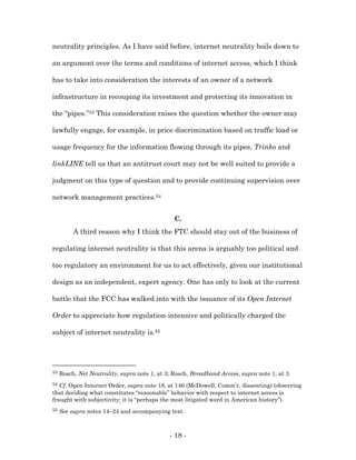 neutrality principles. As I have said before, internet neutrality boils down to

an argument over the terms and conditions of internet access, which I think

has to take into consideration the interests of an owner of a network

infrastructure in recouping its investment and protecting its innovation in

the “pipes.”53 This consideration raises the question whether the owner may

lawfully engage, for example, in price discrimination based on traffic load or

usage frequency for the information flowing through its pipes. Trinko and

linkLINE tell us that an antitrust court may not be well suited to provide a

judgment on this type of question and to provide continuing supervision over

network management practices.54


                                                C.
          A third reason why I think the FTC should stay out of the business of

regulating internet neutrality is that this arena is arguably too political and

too regulatory an environment for us to act effectively, given our institutional

design as an independent, expert agency. One has only to look at the current

battle that the FCC has walked into with the issuance of its Open Internet

Order to appreciate how regulation-intensive and politically charged the

subject of internet neutrality is.55




53   Rosch, Net Neutrality, supra note 1, at 3; Rosch, Broadband Access, supra note 1, at 3.
54 Cf. Open Internet Order, supra note 18, at 146 (McDowell, Comm’r, dissenting) (observing
that deciding what constitutes “reasonable” behavior with respect to internet access is
fraught with subjectivity; it is “perhaps the most litigated word in American history”).
55   See supra notes 14–24 and accompanying text.



                                              - 18 -
 