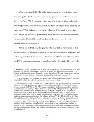 Congress created the FTC to be an independent, non-partisan agency,

free from political influence.56 Our primary agenda is the enforcement of

Section 5 of the FTC Act against unfair methods of competition, and unfair

and deceptive acts and practices, which we do as an “expert body” drawing on

experience.57 Our judgment regarding violations of Section 5 is to be given

great weight by the courts, particularly when we have studied and assessed

the economic effects of the challenged methods, acts or practices on

competition and consumers.58

       Given its institutional design, the FTC may not be well suited to deal

with the subject of internet neutrality. As FCC Commissioners McDowell and

Baker suggested in their dissents to the issuance of the Open Internet Order,

the FCC’s rulemaking appears to have been undertaken to fulfill a particular



56Humphrey’s Ex’r v. United States, 295 U.S. 602, 624 (1935) (“The commission is to be non-
partisan; and it must, from the very nature of its duties, act with entire impartiality. It is
charged with the enforcement of no policy except the policy of the law. Its duties are neither
political nor executive, but predominantly quasi-judicial and quasi-legislative.”).
57FTC v. Texaco Inc., 393 U.S. 223, 226 (1968); FTC v. Cement Institute, 333 U.S. 683, 702
(1948); FTC v. R.F. Keppel & Bros., Inc., 291 U.S. 304, 314 (1934).
58 Texaco, 393 U.S. at 226 (crediting the FTC’s prior study and assessment of the competitive
effects of the challenged sales arrangement for marketing tires, batteries and accessories);
Cement Institute, 333 U.S. at 720 (“We are persuaded that the Commission’s long and close
examination of the questions it here decided has provided it with precisely the experience
that fits it for performance of its statutory duty.”); Keppel, 291 U.S. at 314 (quoting the
legislative history of the FTC Act regarding Congress’ intent to create “a body specially
competent to deal with them by reason of information, experience and careful study of the
business and economic conditions of the industry affected,” S. REP. NO. 63-597, at 9 (1914)).
Cf. Atl. Refining Co. v. FTC, 381 U.S. 357, 390 (1965) (Goldberg, J., dissenting) (“Finally, it
must be remembered that the Commission is an expert administrative body set up by
Congress in order to provide adequate economic fact finding and analyses of complicated
problems such as the ones here presented. The integrity of this congressional scheme is
violated by the Commission’s entering and the courts’ affirming broad industry-wide orders
the meaning and bases of which are unclear and the factual and economic analysis of which
is inadequate.”).



                                            - 19 -
 