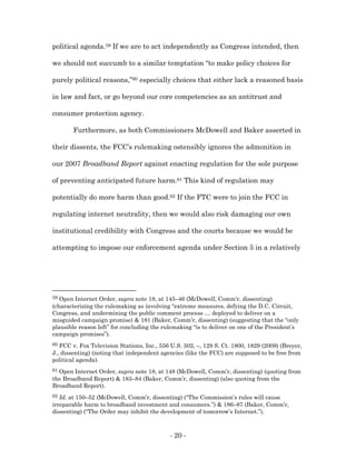 political agenda.59 If we are to act independently as Congress intended, then

we should not succumb to a similar temptation “to make policy choices for

purely political reasons,”60 especially choices that either lack a reasoned basis

in law and fact, or go beyond our core competencies as an antitrust and

consumer protection agency.

       Furthermore, as both Commissioners McDowell and Baker asserted in

their dissents, the FCC’s rulemaking ostensibly ignores the admonition in

our 2007 Broadband Report against enacting regulation for the sole purpose

of preventing anticipated future harm.61 This kind of regulation may

potentially do more harm than good.62 If the FTC were to join the FCC in

regulating internet neutrality, then we would also risk damaging our own

institutional credibility with Congress and the courts because we would be

attempting to impose our enforcement agenda under Section 5 in a relatively




59 Open Internet Order, supra note 18, at 145–46 (McDowell, Comm’r, dissenting)
(characterizing the rulemaking as involving “extreme measures, defying the D.C. Circuit,
Congress, and undermining the public comment process … deployed to deliver on a
misguided campaign promise) & 181 (Baker, Comm’r, dissenting) (suggesting that the “only
plausible reason left” for concluding the rulemaking “is to deliver on one of the President’s
campaign promises”).
60 FCC v. Fox Television Stations, Inc., 556 U.S. 502, –, 129 S. Ct. 1800, 1829 (2009) (Breyer,
J., dissenting) (noting that independent agencies (like the FCC) are supposed to be free from
political agenda).
61Open Internet Order, supra note 18, at 148 (McDowell, Comm’r, dissenting) (quoting from
the Broadband Report) & 183–84 (Baker, Comm’r, dissenting) (also quoting from the
Broadband Report).
62 Id. at 150–52 (McDowell, Comm’r, dissenting) (“The Commission’s rules will cause
irreparable harm to broadband investment and consumers.”) & 186–87 (Baker, Comm’r,
dissenting) (“The Order may inhibit the development of tomorrow’s Internet.”).



                                            - 20 -
 