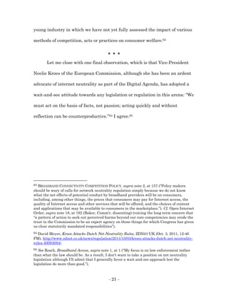 young industry in which we have not yet fully assessed the impact of various

methods of competition, acts or practices on consumer welfare.63


                                           * * *
       Let me close with one final observation, which is that Vice-President

Neelie Kroes of the European Commission, although she has been an ardent

advocate of internet neutrality as part of the Digital Agenda, has adopted a

wait-and-see attitude towards any legislation or regulation in this arena: “We

must act on the basis of facts, not passion; acting quickly and without

reflection can be counterproductive.”64 I agree.65




63 BROADBAND CONNECTIVITY COMPETITION POLICY, supra note 2, at 157 (“Policy makers
should be wary of calls for network neutrality regulation simply because we do not know
what the net effects of potential conduct by broadband providers will be on consumers,
including, among other things, the prices that consumers may pay for Internet access, the
quality of Internet access and other services that will be offered, and the choices of content
and applications that may be available to consumers in the marketplace.”). Cf. Open Internet
Order, supra note 18, at 192 (Baker, Comm’r, dissenting) (voicing the long-term concern that
“a pattern of action to seek out perceived harms beyond our core competencies may erode the
trust in the Commission to be an expert agency on those things for which Congress has given
us clear statutorily mandated responsibilities”).
64David Meyer, Kroes Attacks Dutch Net-Neutrality Rules, ZDNET UK (Oct. 3, 2011, 12:46
PM), http://www.zdnet.co.uk/news/regulation/2011/10/03/kroes-attacks-dutch-net-neutrality-
rules-40094084/.
65 See Rosch, Broadband Access, supra note 1, at 1 (“My focus is on law enforcement rather
than what the law should be. As a result, I don’t want to take a position on net neutrality
legislation although I’ll admit that I generally favor a wait-and-see approach lest the
legislation do more than good.”).



                                            - 21 -
 