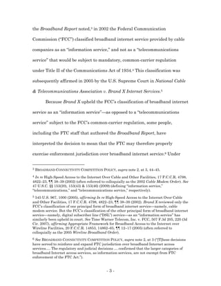 the Broadband Report noted,3 in 2002 the Federal Communication

Commission (“FCC”) classified broadband internet service provided by cable

companies as an “information service,” and not as a “telecommunications

service” that would be subject to mandatory, common-carrier regulation

under Title II of the Communications Act of 1934.4 This classification was

subsequently affirmed in 2005 by the U.S. Supreme Court in National Cable

& Telecommunications Association v. Brand X Internet Services.5

         Because Brand X upheld the FCC’s classification of broadband internet

service as an “information service”—as opposed to a “telecommunications

service” subject to the FCC’s common-carrier regulation, some people,

including the FTC staff that authored the Broadband Report, have

interpreted the decision to mean that the FTC may therefore properly

exercise enforcement jurisdiction over broadband internet service.6 Under


3   BROADBAND CONNECTIVITY COMPETITION POLICY, supra note 2, at 3, 44–45.
4 In re High-Speed Access to the Internet Over Cable and Other Facilities, 17 F.C.C.R. 4798,
4822–23, ¶¶ 38–39 (2002) (often referred to colloquially as the 2002 Cable Modem Order). See
47 U.S.C. §§ 153(20), 153(43) & 153(46) (2009) (defining “information service,”
“telecommunications,” and “telecommunications service,” respectively).
5 545 U.S. 967, 1000 (2005), affirming In re High-Speed Access to the Internet Over Cable
and Other Facilities, 17 F.C.C.R. 4798, 4822–23, ¶¶ 38–39 (2002). Brand X reviewed only the
FCC’s classification of one principal form of broadband internet service—namely, cable
modem service. But the FCC’s classification of the other principal form of broadband internet
service—namely, digital subscriber line (“DSL”) service—as an “information service” has
similarly been upheld in court. See Time Warner Telecom, Inc. v. FCC, 507 F.3d 205, 220 (3d
Cir. 2007), affirming Appropriate Framework for Broadband Access to the Internet over
Wireline Facilities, 20 F.C.C.R. 14853, 14862–65, ¶¶ 12–17 (2005) (often referred to
colloquially as the 2005 Wireline Broadband Order).
6 See BROADBAND CONNECTIVITY COMPETITION POLICY, supra note 2, at 3 (“[T]hese decisions
have served to reinforce and expand FTC jurisdiction over broadband Internet access
services.… The regulatory and judicial decisions … confirmed that the larger categories of
broadband Internet access services, as information services, are not exempt from FTC
enforcement of the FTC Act.”).


                                            -3-
 