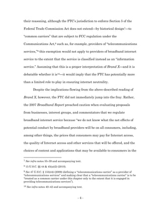 their reasoning, although the FTC’s jurisdiction to enforce Section 5 of the

Federal Trade Commission Act does not extend—by historical design7—to

“common carriers” that are subject to FCC regulation under the

Communications Act,8 such as, for example, providers of “telecommunications

services,”9 this exemption would not apply to providers of broadband internet

service to the extent that the service is classified instead as an “information

service.” Assuming that this is a proper interpretation of Brand X—and it is

debatable whether it is10—it would imply that the FTC has potentially more

than a limited role to play in ensuring internet neutrality.

          Despite the implications flowing from the above-described reading of

Brand X, however, the FTC did not immediately jump into the fray. Rather,

the 2007 Broadband Report preached caution when evaluating proposals

from businesses, interest groups, and commentators that we regulate

broadband internet service because “we do not know what the net effects of

potential conduct by broadband providers will be on all consumers, including,

among other things, the prices that consumers may pay for Internet access,

the quality of Internet access and other services that will be offered, and the

choices of content and applications that may be available to consumers in the


7   See infra notes 35–39 and accompanying text.
8   15 U.S.C. §§ 44 & 45(a)(2) (2010).
9 See 47 U.S.C. § 153(44) (2009) (defining a “telecommunications carrier” as a provider of
“telecommunications services” and making clear that a “telecommunications carrier” is to be
“treated as a common carrier under this chapter only to the extent that it is engaged in
providing telecommunications services”).
10   See infra notes 40–42 and accompanying text.



                                             -4-
 