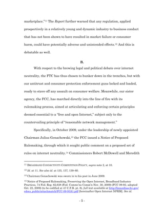 marketplace.”11 The Report further warned that any regulation, applied

prospectively in a relatively young and dynamic industry to business conduct

that has not been shown to have resulted in market failure or consumer

harm, could have potentially adverse and unintended effects.12 And this is

debatable as well.


                                                    B.
          With respect to the brewing legal and political debate over internet

neutrality, the FTC has thus chosen to hunker down in the trenches, but with

our antitrust and consumer protection enforcement guns locked and loaded,

ready to stave off any assault on consumer welfare. Meanwhile, our sister

agency, the FCC, has marched directly into the line of fire with its

rulemaking process, aimed at articulating and enforcing certain principles

deemed essential to a “free and open Internet,” subject only to the

countervailing principle of “reasonable network management.”

          Specifically, in October 2009, under the leadership of newly appointed

Chairman Julius Genachowski,13 the FCC issued a Notice of Proposed

Rulemaking, through which it sought public comment on a proposed set of

rules on internet neutrality.14 Commissioners Robert McDowell and Meredith


11   BROADBAND CONNECTIVITY COMPETITION POLICY, supra note 2, at 10.
12   Id. at 11. See also id. at 155, 157, 159–60.
13   Chairman Genachowski was sworn in to his post in June 2009.
14Notice of Proposed Rulemaking, Preserving the Open Internet, Broadband Industry
Practices, 74 Fed. Reg. 62,638 (Fed. Commc’ns Comm’n Nov. 30, 2009) (FCC 09-93, adopted
Oct. 22, 2009) (to be codified at 47 C.F.R. pt. 8), full text available at http://hraunfoss.fcc.gov/
edocs_public/attachmatch/FCC-09-93A1.pdf [hereinafter Open Internet NPRM]. See id.


                                                    -5-
 
